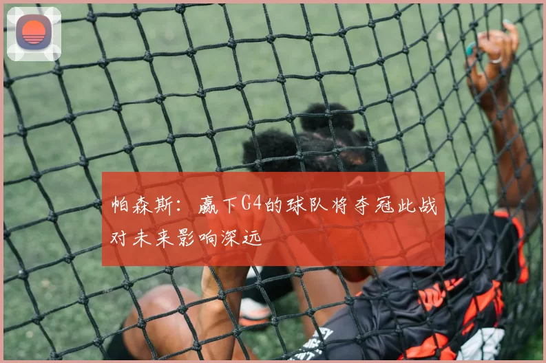 帕森斯：赢下G4的球队将夺冠此战对未来影响深远
